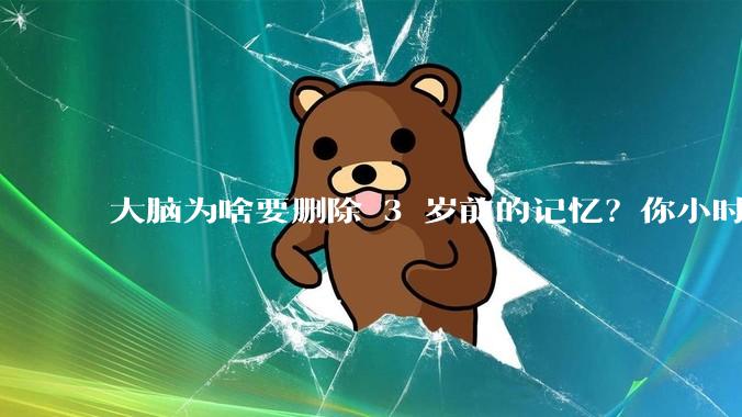 大脑为啥要删除 3 岁前的记忆？你小时候到底看见了啥？