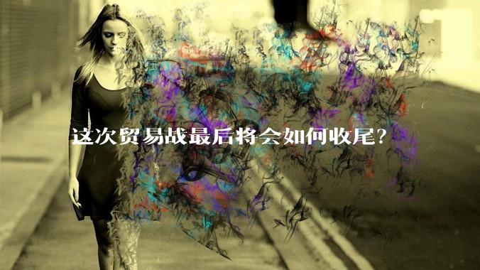 这次贸易战最后将会如何收尾？