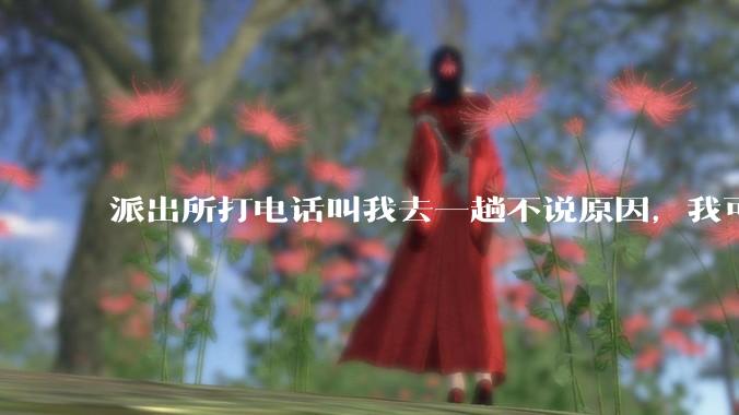 派出所打电话叫我去一趟不说原因，我可以不去吗？不去会怎样？
